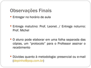 Observações Finais Entregar no horário de aula Entrega matutino: Prof. Leonel. / Entrega noturno: Prof. Michel O aluno pode elaborar em uma folha separada das cópias, um “protocolo” para o Professor assinar o recebimento  Dúvidas quanto à metodologia: presencial ou e-mail ( [email_address] )  
