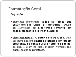 Paginação: Elementos pré-textuais :  Todas as folhas que estão entre a “Capa” e “Introdução”.  Devem ser numeradas por  algarismos romanos em ordem crescente e letra minúscula; Elementos textuais :  A partir da Introdução.  Deve ser numerada em  algarismo arábico em ordem crescente, no canto superior direito da folha,  ou seja, a 2 cm da borda superior. Números sem traços, pontos ou parênteses. Formatação Geral 