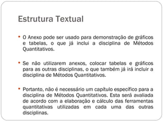 Estrutura Textual  O Anexo pode ser usado para demonstração de gráficos e tabelas, o que já inclui a disciplina de Métodos Quantitativos.  Se não utilizarem anexos, colocar tabelas e gráficos para as outras disciplinas, o que também já irá incluir a disciplina de Métodos Quantitativos.  Portanto, não é necessário um capítulo específico para a disciplina de Métodos Quantitativos. Esta será avaliada de acordo com a elaboração e cálculo das ferramentas quantitativas utilizadas em cada uma das outras disciplinas. 