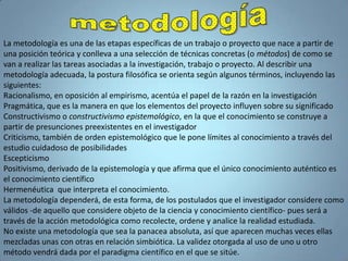 metodologíaLa metodología es una de las etapas específicas de un trabajo o proyecto que nace a partir de una posición teórica y conlleva a una selección de técnicas concretas (o métodos) de como se van a realizar las tareas asociadas a la investigación, trabajo o proyecto. Al describir una metodología adecuada, la postura filosófica se orienta según algunos términos, incluyendo las siguientes:Racionalismo, en oposición al empirismo, acentúa el papel de la razón en la investigación Pragmática, que es la manera en que los elementos del proyecto influyen sobre su significado Constructivismo o constructivismo epistemológico, en la que el conocimiento se construye a partir de presunciones preexistentes en el investigador Criticismo, también de orden epistemológico que le pone límites al conocimiento a través del estudio cuidadoso de posibilidades EscepticismoPositivismo, derivado de la epistemología y que afirma que el único conocimiento auténtico es el conocimiento científico Hermenéutica  que interpreta el conocimiento. La metodología dependerá, de esta forma, de los postulados que el investigador considere como válidos -de aquello que considere objeto de la ciencia y conocimiento científico- pues será a través de la acción metodológica como recolecte, ordene y analice la realidad estudiada.No existe una metodología que sea la panacea absoluta, así que aparecen muchas veces ellas mezcladas unas con otras en relación simbiótica. La validez otorgada al uso de uno u otro método vendrá dada por el paradigma científico en el que se sitúe.