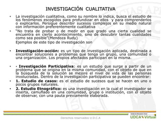 INVESTIGACIÓNCUALITATIVALa investigación cualitativa, como su nombre lo indica, busca el estudio de los fenómenos escogidos para profundizar en ellos  y para comprenderlos o explicarlos. Persigue describir sucesos complejos en su medio natural con información preferentemente cualitativa “No trata de probar o de medir en que grado una cierta cualidad se encuentra en cierto acontecimiento, sino de descubrir tantas cualidades como sea posible”(Mendoza Rudy)	Ejemplos de este tipo de investigación sonInvestigación-acción: es un tipo de investigación aplicada, destinada a encontrar soluciones a problemas que tenga un grupo, una comunidad o una organización. Los propios afectados participan en la misma.· Investigación Participativa: es un estudio que surge a partir de un problema que se origina en la misma comunidad, con el objeto de que en la búsqueda de la solución se mejore el nivel de vida de las personas involucradas. Dentro de la investigación participativa se pueden encontrar: 1. Estudio de casos: es el estudio de sucesos que se hacen en uno o pocos grupos naturales. 2. Estudio Etnográfico: es una investigación en la cual el investigador se inserta, camuflado en una comunidad, grupo o institución, con el objeto de observar, con una pauta previamente elaborada. Derechos reservados U.D.C.A