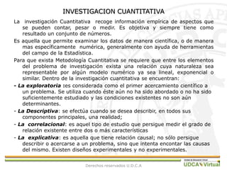 INVESTIGACION CUANTITATIVALa  investigación Cuantitativa  recoge información empírica de aspectos que se pueden contar, pesar o medir. Es objetiva y siempre tiene como resultado un conjunto de números.Es aquella que permite examinar los datos de manera científica, o de manera mas específicamente  numérica, generalmente con ayuda de herramientas del campo de la Estadística.Para que exista Metodología Cuantitativa se requiere que entre los elementos del problema de investigación exista una relación cuya naturaleza sea representable por algún modelo numérico ya sea lineal, exponencial o similar. Dentro de la investigación cuantitativa se encuentran:- La exploratoria :es considerada como el primer acercamiento científico a un problema. Se utiliza cuando éste aún no ha sido abordado o no ha sido suficientemente estudiado y las condiciones existentes no son aún determinantes.- La Descriptiva: se efectúa cuando se desea describir, en todos sus componentes principales, una realidad;- La correlacional: es aquel tipo de estudio que persigue medir el grado de relación existente entre dos o más características- La explicativa: es aquella que tiene relación causal; no sólo persigue describir o acercarse a un problema, sino que intenta encontar las causas del mismo. Existen diseños experimentales y no experimentales. Derechos reservados U.D.C.A