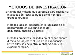 METODOS DE INVESTIGACIÓNPartiendo del método que se utiliza para realizar la investigación, esta se puede dividir en dos grandes grupos:Métodos lógicos: basados en la utilización del pensamiento en sus funciones de deducción, análisis y síntesis.Métodos empíricos, basados en el conocimiento directo del objeto y el uso de la experiencia. Entre ellos se encuentra la observación y la experimentación.Derechos reservados U.D.C.A