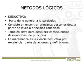 METODOS LÓGICOSDEDUCTIVO:  Parte de lo general a lo particular.Consiste en encontrar principios desconocidos, a partir de leyes o principios conocidosTambién sirve para descubrir consecuencias desconocidas, de principiosLa matemática es la ciencia deductiva por excelencia; parte de axiomas y definiciones.Derechos reservados U.D.C.A