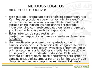 METODOS LÓGICOSHIPOTETICO DEDUCTIVO:Este método, propuesto por el filósofo contemporáneo  Karl Popper ,sostiene que el  conocimiento científico no comienza con la observación  del fenómeno de estudio como indican los partidarios del método inductivo, sino con problemas que generan preguntas y lo llevan a buscar posibles respuestas.Estos intentos de respuestas son conjeturas, suposiciones que en ciencia se denominan  hipótesis.Un investigador propone una hipótesis como consecuencia de sus inferencias del conjunto de datos empíricos o de principios y leyes más generales. En el primer caso llega a la hipótesis mediante inducción  y en segundo caso mediante deducción. Es la vía primera de inferencias lógico deductivas para arribar a conclusiones particulares a partir de la hipótesis y que después se puedan comprobar experimentalmenteDerechos reservados U.D.C.A
