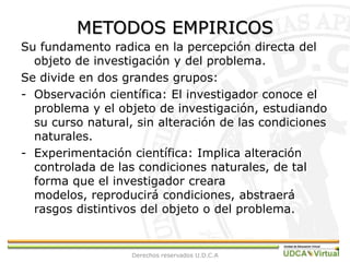 METODOS EMPIRICOSSu fundamento radica en la percepción directa del objeto de investigación y del problema.Se divide en dos grandes grupos:Observación científica: El investigador conoce el problema y el objeto de investigación, estudiando su curso natural, sin alteración de las condiciones naturales.