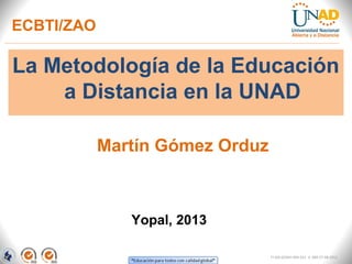 ECBTI/ZAO

La Metodología de la Educación
    a Distancia en la UNAD

            Martín Gómez Orduz



               Yopal, 2013

                                 FI-GQ-GCMU-004-015 V. 000-27-08-2011
 