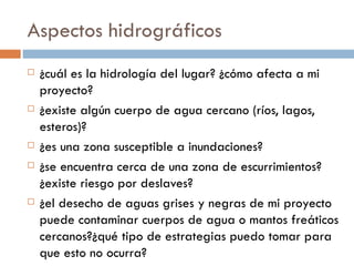 Aspectos hidrográficos ¿cuál es la hidrología del lugar? ¿cómo afecta a mi proyecto? ¿existe algún cuerpo de agua cercano (ríos, lagos, esteros)? ¿es una zona susceptible a inundaciones? ¿se encuentra cerca de una zona de escurrimientos?¿existe riesgo por deslaves? ¿el desecho de aguas grises y negras de mi proyecto puede contaminar cuerpos de agua o mantos freáticos cercanos?¿qué tipo de estrategias puedo tomar para que esto no ocurra? 