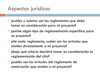 Aspectos jurídicos ¿cuáles y cuántos son los reglamentos que debo tomar en consideración para mi proyecto? ¿existe algún tipo de reglamentación específica para mi proyecto? ¿de cada reglamento, cuáles son los artículos que atañen directamente a mi proyecto? ¿bajo qué criterio decidiré tomar en consideración la reglamentación del sitio? ¿cuáles son los artículos del reglamento de construcción que atañen a mi proyecto? 