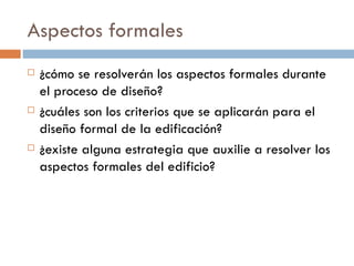 Aspectos formales ¿cómo se resolverán los aspectos formales durante el proceso de diseño? ¿cuáles son los criterios que se aplicarán para el diseño formal de la edificación? ¿existe alguna estrategia que auxilie a resolver los aspectos formales del edificio? 