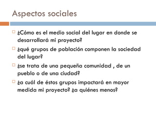 Aspectos sociales ¿Cómo es el medio social del lugar en donde se desarrollará mi proyecto? ¿qué grupos de población componen la sociedad del lugar? ¿se trata de una pequeña comunidad , de un pueblo o de una ciudad? ¿a cuál de éstos grupos impactará en mayor medida mi proyecto? ¿a quiénes menos? 