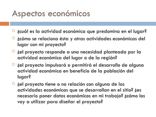 Aspectos económicos ¿cuál es la actividad económica que predomina en el lugar?  ¿cómo se relaciona ésta y otras actividades económicas del lugar con mi proyecto? ¿el proyecto responde a una necesidad planteada por la actividad económica del lugar o de la región? ¿el proyecto impulsará o permitirá el desarrollo de alguna actividad económica en beneficio de la población del lugar? ¿el proyecto tiene o no relación con alguna de las actividades económicas que se desarrollan en el sitio? ¿es necesario poner datos económicos en mi trabajo? ¿cómo los voy a utilizar para diseñar el proyecto? 