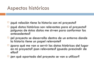Aspectos históricos ¿qué relación tiene la historia con mi proyecto? ¿qué datos históricos son relevantes para el proyecto?¿algunos de éstos datos me sirven para conformar los antecedentes? ¿el proyecto se desarrolla dentro de un entorno donde la historia tiene un papel relevante? ¿para qué me van a servir los datos históricos del lugar en mi proyecto? ¿son relevantes? ¿puedo prescindir de ellos? ¿en qué apartado del proyecto se van a utilizar? 