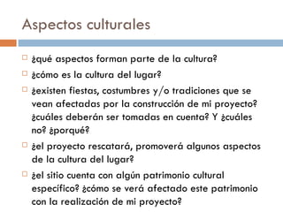 Aspectos culturales ¿qué aspectos forman parte de la cultura? ¿cómo es la cultura del lugar? ¿existen fiestas, costumbres y/o tradiciones que se vean afectadas por la construcción de mi proyecto?¿cuáles deberán ser tomadas en cuenta? Y ¿cuáles no? ¿porqué? ¿el proyecto rescatará, promoverá algunos aspectos de la cultura del lugar? ¿el sitio cuenta con algún patrimonio cultural específico? ¿cómo se verá afectado este patrimonio con la realización de mi proyecto? 