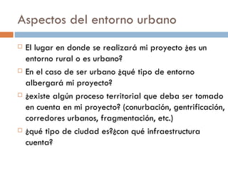Aspectos del entorno urbano El lugar en donde se realizará mi proyecto ¿es un entorno rural o es urbano? En el caso de ser urbano ¿qué tipo de entorno  albergará mi proyecto? ¿existe algún proceso territorial que deba ser tomado en cuenta en mi proyecto? (conurbación, gentrificación, corredores urbanos, fragmentación, etc.) ¿qué tipo de ciudad es?¿con qué infraestructura cuenta? 