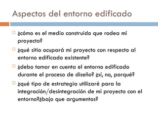Aspectos del entorno edificado ¿cómo es el medio construido que rodea mi proyecto?  ¿qué sitio ocupará mi proyecto con respecto al entorno edificado existente? ¿debo tomar en cuenta el entorno edificado durante el proceso de diseño? ¿sí, no, porqué? ¿qué tipo de estrategia utilizaré para la integración/desintegración de mi proyecto con el entorno?¿bajo que argumentos? 