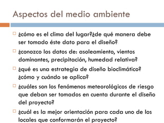 Aspectos del medio ambiente ¿cómo es el clima del lugar?¿de qué manera debe ser tomado éste dato para el diseño? ¿conozco los datos de: asoleamiento, vientos dominantes, precipitación, humedad relativa? ¿qué es una estrategia de diseño bioclimático? ¿cómo y cuándo se aplica? ¿cuáles son los fenómenos meteorológicos de riesgo que deban ser tomados en cuenta durante el diseño del proyecto? ¿cuál es la mejor orientación para cada uno de los locales que conformarán el proyecto? 