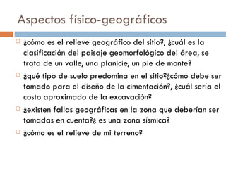 Aspectos físico-geográficos ¿cómo es el relieve geográfico del sitio?, ¿cuál es la clasificación del paisaje geomorfológico del área, se trata de un valle, una planicie, un pie de monte? ¿qué tipo de suelo predomina en el sitio?¿cómo debe ser tomado para el diseño de la cimentación?, ¿cuál sería el costo aproximado de la excavación? ¿existen fallas geográficas en la zona que deberían ser tomadas en cuenta?¿ es una zona sísmica? ¿cómo es el relieve de mi terreno? 