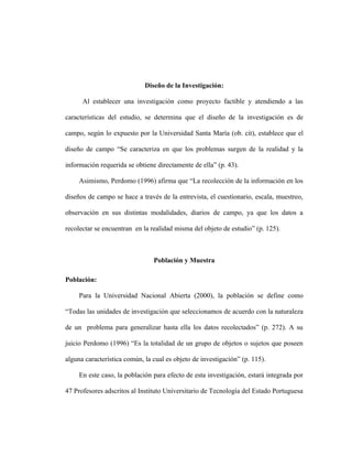 Diseño de la Investigación:

      Al establecer una investigación como proyecto factible y atendiendo a las

características del estudio, se determina que el diseño de la investigación es de

campo, según lo expuesto por la Universidad Santa María (ob. cit), establece que el

diseño de campo “Se caracteriza en que los problemas surgen de la realidad y la

información requerida se obtiene directamente de ella” (p. 43).

     Asimismo, Perdomo (1996) afirma que “La recolección de la información en los

diseños de campo se hace a través de la entrevista, el cuestionario, escala, muestreo,

observación en sus distintas modalidades, diarios de campo, ya que los datos a

recolectar se encuentran en la realidad misma del objeto de estudio” (p. 125).



                                Población y Muestra

Población:

     Para la Universidad Nacional Abierta (2000), la población se define como

“Todas las unidades de investigación que seleccionamos de acuerdo con la naturaleza

de un problema para generalizar hasta ella los datos recolectados” (p. 272). A su

juicio Perdomo (1996) “Es la totalidad de un grupo de objetos o sujetos que poseen

alguna característica común, la cual es objeto de investigación” (p. 115).

     En este caso, la población para efecto de esta investigación, estará integrada por

47 Profesores adscritos al Instituto Universitario de Tecnología del Estado Portuguesa
 
