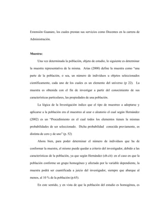 Extensión Guanare, los cuales prestan sus servicios como Docentes en la carrera de

Administración.



Muestra:

      Una vez determinada la población, objeto de estudio, lo siguiente es determinar

la muestra representativa de la misma. Arias (2000) define la muestra como “una

parte de la población, o sea, un número de individuos u objetos seleccionados

científicamente, cada uno de los cuales es un elemento del universo (p 22). La

muestra es obtenida con el fin de investigar a partir del conocimiento de sus

características particulares, las propiedades de una población.

      La lógica de la Investigación indico que el tipo de muestreo a adoptarse y

aplicarse a la población era el muestreo al azar o aleatorio el cual según Hernández

(2002) es un “Procedimiento en el cual todos los elementos tienen la mismas

probabilidades de ser seleccionado. Dicha probabilidad conocida previamente, es

distinta de cero y de uno” (p. 52)

      Ahora bien, para poder determinar el número de individuos que ha de

conformar la muestra, el mismo puede quedar a criterio del investigador, debido a las

características de la población, ya que según Hernández (ob.cit): en el caso en que la

población conforme un grupo homogéneo y afectado por la variable dependiente, la

muestra podrá ser cuantificada a juicio del investigador, siempre que abarque al

menos, al 10 % de la población (p.65).

      En este sentido, y en vista de que la población del estudio es homogénea, es
 