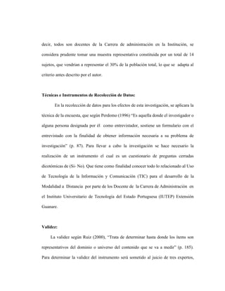 decir, todos son docentes de la Carrera de administración en la Institución, se

considera prudente tomar una muestra representativa constituida por un total de 14

sujetos, que vendrían a representar el 30% de la población total, lo que se adapta al

criterio antes descrito por el autor.



Técnicas e Instrumentos de Recolección de Datos:

       En la recolección de datos para los efectos de esta investigación, se aplicara la

técnica de la encuesta, que según Perdomo (1996) “Es aquella donde el investigador o

alguna persona designada por él como entrevistador, sostiene un formulario con el

entrevistado con la finalidad de obtener información necesaria a su problema de

investigación” (p. 87). Para llevar a cabo la investigación se hace necesario la

realización de un instrumento el cual es un cuestionario de preguntas cerradas

dicotómicas de (Si- No). Que tiene como finalidad conocer todo lo relacionado al Uso

de Tecnología de la Información y Comunicación (TIC) para el desarrollo de la

Modalidad a Distancia por parte de los Docente de la Carrera de Administración en

el Instituto Universitario de Tecnología del Estado Portuguesa (IUTEP) Extensión

Guanare.



Validez:

     La validez según Ruiz (2000), “Trata de determinar hasta donde los ítems son

representativos del dominio o universo del contenido que se va a medir” (p. 185).

Para determinar la validez del instrumento será sometido al juicio de tres expertos,
 