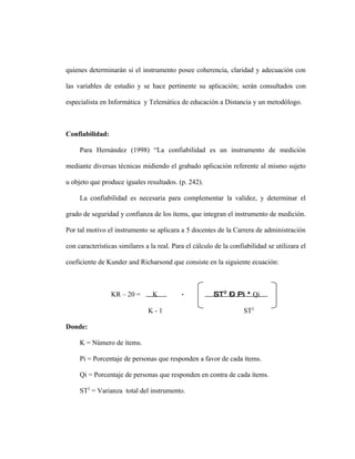 quienes determinarán si el instrumento posee coherencia, claridad y adecuación con

las variables de estudio y se hace pertinente su aplicación; serán consultados con

especialista en Informática y Telemática de educación a Distancia y un metodólogo.



Confiabilidad:

     Para Hernández (1998) “La confiabilidad es un instrumento de medición

mediante diversas técnicas midiendo el grabado aplicación referente al mismo sujeto

u objeto que produce iguales resultados. (p. 242).

     La confiabilidad es necesaria para complementar la validez, y determinar el

grado de seguridad y confianza de los ítems, que integran el instrumento de medición.

Por tal motivo el instrumento se aplicara a 5 docentes de la Carrera de administración

con características similares a la real. Para el cálculo de la confiabilidad se utilizara el

coeficiente de Kunder and Richarsond que consiste en la siguiente ecuación:



                 KR – 20 =       K          ∑           ST2 – Pi * Qi

                               K-1                                  ST2

Donde:

     K = Número de ítems.

     Pi = Porcentaje de personas que responden a favor de cada ítems.

     Qi = Porcentaje de personas que responden en contra de cada ítems.

     ST2 = Varianza total del instrumento.
 