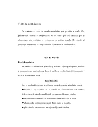 Técnica de análisis de datos:


     Se procederá a través de métodos estadísticos que permitió la recolección,

presentación, análisis e interpretación de los datos que son arrojados por el

diagnostico. Los resultados se presentarán en gráficas circular 3D, usando el

porcentaje para conocer el comportamiento de cada una de las alternativas.




                                  Fases del Proyecto

Fase I: Diagnóstico

     En esta fase se determina la población y muestras, sujetos participantes, técnicas

e instrumentos de recolección de datos, la validez y confiabilidad del instrumento y

técnicas de análisis de datos.

                                   Procedimiento:

     Para la recolección de datos se utilizarán una serie de datos vinculados entre si:

     Encuesta a los docentes de la carrera de administración del Instituto

     Universitario de tecnología del Estado portuguesa, objetos de estudio.

     Determinación de la técnica e instrumento de la recolección de datos.

     Validación del instrumento por parte de un grupo de expertos.

     Aplicación del instrumento a los sujetos objetos de estudios.
 