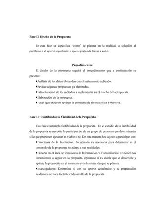 Fase II: Diseño de la Propuesta

     En esta fase se especifica “como” se plasma en la realidad la solución al
problema o el aporte significativo que se pretende llevar a cabo.



                                   Procedimientos:
     El diseño de la propuesta seguirá el procedimiento que a continuación se
presenta:
     Análisis de los datos obtenidos con el instrumento aplicado.
     Revisar algunas propuestas ya elaboradas.
     Estructuración de los métodos a implementar en el diseño de la propuesta.
     Elaboración de la propuesta.
     Hacer que expertos revisen la propuesta de forma crítica y objetiva.



Fase III: Factibilidad o Viabilidad de la Propuesta

     Esta fase contempla factibilidad de la propuesta. En el estudio de la factibilidad
de la propuesta se necesita la participación de un grupo de personas que determinarán
si lo que proponen ejecutar es viable o no. De esta manera los sujetos a participar son:
     Directivos de la Institución: Su opinión es necesaria para determinar si el
     contenido de la propuesta se adapta a sus realidades.
     Experto en el área de tecnología de Información y Comunicación: Exponen los
     lineamientos a seguir en la propuesta, opinando si es viable que se desarrolle y
     aplique la propuesta en el momento y en la situación que se plantea.
     Investigadores: Determina si con su aporte económico y su preparación
     académica se hace factible el desarrollo de la propuesta.
 