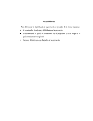 Procedimientos

    Para determinar la factibilidad de la propuesta se procedió de la forma siguiente:
•     Se cotejara las fortalezas y debilidades de la propuesta.
•     Se determinara el grado de factibilidad de la propuesta, y si se adapta a la
      ejecución de la investigación.
•     Decisión definitiva sobre el diseño de la propuesta.
 