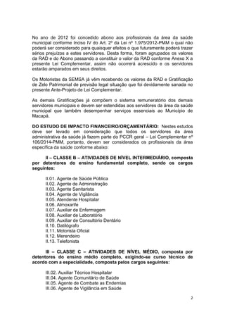 2
No ano de 2012 foi concedido abono aos profissionais da área da saúde
municipal conforme Inciso IV do Art. 2º da Lei nº 1.975/2012-PMM o qual não
poderá ser considerado para quaisquer efeitos o que futuramente poderá trazer
sérios prejuízos a estes servidores. Desta forma, foram agrupados os valores
da RAD e do Abono passando a constituir o valor da RAD conforme Anexo X a
presente Lei Complementar, assim não ocorrerá acrescido e os servidores
estarão amparados em seus direitos.
Os Motoristas da SEMSA já vêm recebendo os valores da RAD e Gratificação
de Zelo Patrimonial de previsão legal situação que foi devidamente sanada no
presente Ante-Projeto de Lei Complementar.
As demais Gratificações já compõem o sistema remuneratório dos demais
servidores municipais e devem ser estendidas aos servidores da área da saúde
municipal que também desempenhar serviços essenciais ao Município de
Macapá.
DO ESTUDO DE IMPACTO FINANCEIRO/ORÇAMENTÁRIO: Nestes estudos
deve ser levado em consideração que todos os servidores da área
administrativa da saúde já fazem parte do PCCR geral – Lei Complementar nº
106/2014-PMM, portanto, devem ser considerados os profissionais da área
específica da saúde conforme abaixo:
II – CLASSE B – ATIVIDADES DE NÍVEL INTERMEDIÁRIO, composta
por detentores do ensino fundamental completo, sendo os cargos
seguintes:
II.01. Agente de Saúde Pública
II.02. Agente de Administração
II.03. Agente Sanitarista
II.04. Agente de Vigilância
II.05. Atendente Hospitalar
II.06. Almoxarife
II.07. Auxiliar de Enfermagem
II.08. Auxiliar de Laboratório
II.09. Auxiliar de Consultório Dentário
II.10. Datilógrafo
II.11. Motorista Oficial
II.12. Merendeiro
II.13. Telefonista
III – CLASSE C – ATIVIDADES DE NÍVEL MÉDIO, composta por
detentores do ensino médio completo, exigindo-se curso técnico de
acordo com a especialidade, composta pelos cargos seguintes:
III.02. Auxiliar Técnico Hospitalar
III.04. Agente Comunitário de Saúde
III.05. Agente de Combate as Endemias
III.06. Agente de Vigilância em Saúde
 