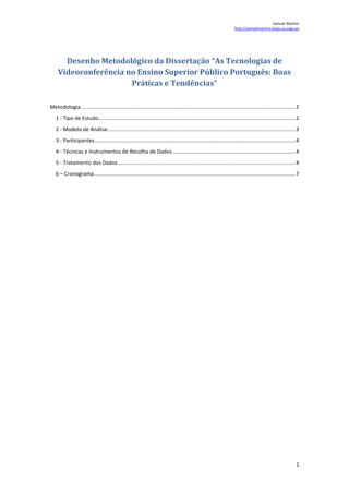 Desenho Metodológico da Dissertação “As Tecnologias de Videoconferência no Ensino Superior Público Português: Boas Práticas e Tendências”  TOC  
1-3
    Metodologia PAGEREF _Toc248140295  2 1 - Tipo de Estudo PAGEREF _Toc248140296  2 2 - Modelo de Análise PAGEREF _Toc248140297  3 3 - Participantes PAGEREF _Toc248140298  4 4 - Técnicas e Instrumentos de Recolha de Dados PAGEREF _Toc248140299  4 5 - Tratamento dos Dados PAGEREF _Toc248140300  4 6 – Cronograma PAGEREF _Toc248140301  7 Metodologia 1 - Tipo de Estudo Neste projecto de investigação seguiu-se e seguir-se-á o conjunto de etapas habitualmente presente num processo metodológico. Assim, após a identificação da questão de investigação e respectivo objecto de estudo seguiu-se a fase de exploração com a recolha e análise de literatura que se contextualizasse no problema. Após esta recolha e análise, passou-se para a construção dos principais conceitos teóricos que ajudam à compreensão do objecto de estudo estruturado no Enquadramento Teórico. De seguida, construíu-se o Modelo de Análise onde são especificados os conceitos, as dimensões e os indicadores desta investigação. Este Modelo permitiu avançar para a definição de algumas técnicas e instrumentos de recolha de dados. Nesta fase, foram também elaboradas as Hipóteses desta investigação. Do ponto de vista metodológico esta investigação será do tipo exploratória na medida em que se realizará uma abordagem à temática das tecnologias de videoconferência do ponto de vista vinculativo ao seu efectivo uso. Irá realizar-se um estudo de caso para gerar uma compreensão aprofundada acerca dos usos, tendências e potencialidades das tecnologias de videoconferência e uma identificação das práticas e percepções dos utilizadores dos sistemas de videoconferência no âmbito do Ensino Superior Público português. Inquéritos e entrevistas serão os instrumentos de recolha de dados preferenciais. Finalmente, os passos finais da metodologia desta investigação passam pela recolha de dados através dos instrumentos anteriormente descritos e pela análise respectiva desses dados. Questão de Investigação: Quais as tendências que se verificam na utilização das tecnologias de videoconferência no ensino superior público português? 2 - Modelo de Análise ConceitosDimensõesIndicadoresTecnologias deVideoconferênciaContabilísticaFrequência de utilizaçãoTipos de utilizaçãoTecnologias utilizadasEstratégicaMétodos de utilizaçãoMétodos de auxílio à geração de eficáciaObjectivos na utilizaçãoEnsino Superior Público PortuguêsInstitucionalUniversidadesPolitécnicosInstitutos Militares e PoliciaisUtilizadorPerfil do utilizador (Docente, Investigador, Gestor, Técnico)Actividades desenvolvidas (Ensino, Investigação, Gestão, Cooperação Externa) Hipóteses:  Existe uma tendência de crescimento significativa na utilização das tecnologias de videoconferência no Ensino Superior Público Português. As infra-estruturas de videoconferência das Instituições de Ensino Superior Público Portuguesas são sub-aproveitadas pelos seus utilizadores. O potencial das tecnologias de videoconferência não é aproveitado pelas Instituições de Ensino Superior Público Portuguesas. 3 - Participantes Os participantes desta investigação serão constituídos pelos indivíduos da comunidade de ensino superior público portuguesa que lidam com as tecnologias de videoconferência.  A definição destes participantes nesta investigação apresenta duas fases distintas: Numa primeira fase irá proceder-se à identificação dos indivíduos das instituições de Ensino Superior Público portuguesas que são parte interessada ou intervenientes na utilização das tecnologias de videoconferência.  Numa segunda fase, e com base nas informações obtidas por estes stakeholders, definir-se-á os restantes participantes pertencentes a estas instituições. Nomeadamente a sua segmentação por indivíduos pertencentes à comunidade docente, indivíduos pertencentes à comunidade de investigação e indivíduos pertencentes à comunidade administrativa/técnica e indivíduos pertencentes à comunidade de cooperação externa. Esperamos, assim, trabalhar com um conjunto de indivíduos da comunidade de ensino superior público portuguesa que representam os utilizadores das tecnologias de videoconferência nestas instituições. 4 - Técnicas e Instrumentos de Recolha de Dados Delimitado o campo de observação e os seus participantes bem como os dados pertinentes a observar indirectamente (fornecidos pelos Indicadores do Modelo de Análise e devidamente orientados pelas Hipóteses) irá proceder-se à construção dos instrumentos de observação indirecta e recolha de dados.  Estes instrumentos são sobretudo constituídos por questionários auto-administrados e por entrevistas. Entrevistas semi-estruturadas preparadas previamente através da construção de guiões respectivos. Serão semi-estruturadas para criar algum espaço para conversas mais informais. As entrevistas a realizar serão gravadas, no que diz respeito ao áudio, para permitir uma análise mais profunda e facilitada dos conteúdos recolhidos. 5 - Tratamento dos Dados Os procedimentos que serão utilizados para o tratamento dos dados recolhidos serão maioritariamente do tipo qualitativo, embora também contemple uma análise quantitativa. A análise quantitativa é sobretudo oriunda da implementação dos questionários junto dos participantes e será posteriormente compilada com o auxílio do sofware estatítico SPSS. A análise qualitativa será constituída pela categorização realizada no sofware estatístico NVivo à qual serão atribuídas os conteúdos gerados pela recolha de informação oriunda das entrevistas e de alguns questionários que não terão uma abordagem meramente quantitativa. [Página 5 deixada propositadamente em branco] [Página 5 deixada propositadamente em branco] [Página 6 deixada propositadamente em branco] [Página 6 deixada propositadamente em branco] 6 – Cronograma 