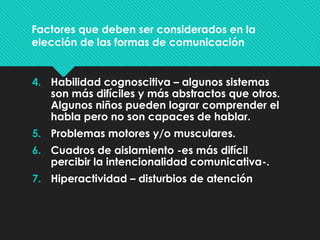 Factores que deben ser considerados en la
elección de las formas de comunicación
4. Habilidad cognoscitiva – algunos sistemas
son más difíciles y más abstractos que otros.
Algunos niños pueden lograr comprender el
habla pero no son capaces de hablar.
5. Problemas motores y/o musculares.
6. Cuadros de aislamiento -es más difícil
percibir la intencionalidad comunicativa-.
7. Hiperactividad – disturbios de atención
 