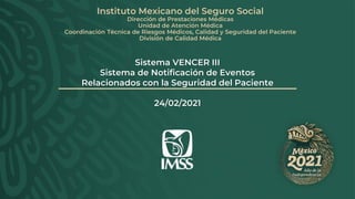 Sistema VENCER III
Sistema de Notificación de Eventos
Relacionados con la Seguridad del Paciente
24/02/2021
Instituto Mexicano del Seguro Social
Dirección de Prestaciones Médicas
Unidad de Atención Médica
Coordinación Técnica de Riesgos Médicos, Calidad y Seguridad del Paciente
División de Calidad Médica
 