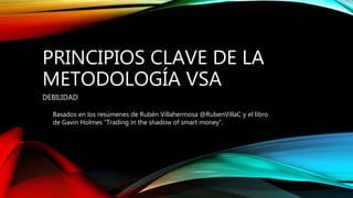 PRINCIPIOS CLAVE DE LA
METODOLOGÍA VSA
DEBILIDAD
Basados en los resúmenes de Rubén Villahermosa @RubenVillaC y el libro
de Gavin Holmes “Trading in the shadow of smart money”.
 