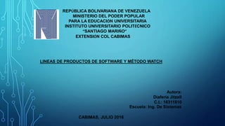 REPÚBLICA BOLIVARIANA DE VENEZUELA
MINISTERIO DEL PODER POPULAR
PARA LA EDUCACIÓN UNIVERSITARIA
INSTITUTO UNIVERSITARIO POLITÉCNICO
“SANTIAGO MARIÑO”
EXTENSIÓN COL CABIMAS
LINEAS DE PRODUCTOS DE SOFTWARE Y MÉTODO WATCH
Autora:
Diaferia Jitzell
C.I.: 18311810
Escuela: Ing. De Sistemas
CABIMAS, JULIO 2016
 