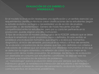 EVALUACIÓN DE LOS SABERES O
                          APRENDIZAJES


En el modelo la evaluación readquiere una significación y un sentido esencial. Los
requerimientos científicos-técnicos crean clasificaciones de los estudiantes (según
su estadio evolutivo, sus logros y necesidades) ya de acción de pruebas
opcionales, o de reorientación. Genera de modo frecuente una alta
competitividad entre los estudiantes, pero por su carácter pertinente en la
producción, puede originar una alta motivación.
 El tipo de evaluación el modelo pedagógico de la FCECEP, estipula que se debe
evaluar lo enseñado a partir propósitos claros y definidos. En este sentido se
establece una evaluación formativa, que enseña y evalúa por momentos:
diagnóstico, al inicio del semestre, procesual en la mitad y al final del semestre.
 Se evaluarán competencias de los saberes que han sido definidas con criterios e
indicadores de calidad que son evaluados con diferentes instrumentos en los que
se detectan los logros obtenidos y la reflexión de cómo avanzar mejor en la
consecución de los niveles propuestos. Sin embargo, las técnicas de evaluación
son diseñadas en conjunto por estudiantes y profesores. Se deja de lado las
escrituras y se incentiva las de solución de problemas.
 La “metodología” para la evaluación debe procurar siempre que de forma
individual o grupal, se establezca la interacción del estudiante y del mediador,
contribuyendo al desarrollo siempre del pensamiento, evaluando tanto la teoría
como la práctica, en situaciones problémicas.
 