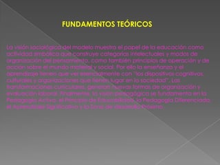 FUNDAMENTOS TEÓRICOS


La visión sociológica del modelo muestra el papel de la educación como
actividad simbólica que construye categorías intelectuales y modos de
organización del pensamiento, como también principios de operación y de
acción sobre el mundo material y social. Por ello la enseñanza y el
aprendizaje tienen que ver esencialmente con “los dispositivos cognitivos,
culturales y organizaciones que tienen lugar en la sociedad”. Las
transformaciones curriculares, generan nuevas formas de organización y
evaluación laboral. Finalmente, la visión pedagógica se fundamenta en la
Pedagogía Activa, el Principio de Educabilidad, la Pedagogía Diferenciada,
el Aprendizaje Significativo y la Zona de desarrollo Próximo.
 