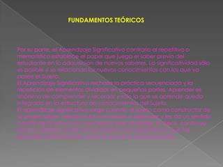 FUNDAMENTOS TEÓRICOS



Por su parte, el Aprendizaje Significativo contrario al repetitivo o
memorístico establece el papel que juega el saber previo del
estudiante en la adquisición de nuevos saberes. La significatividad sólo
es posible si se relacionan los nuevos conocimientos con los que ya
posee el Sujeto.
El Aprendizaje Significativo rechaza la práctica secuenciada y la
repetición de elementos divididos en pequeñas partes. Aprender es
sinónimo de comprender y recordar y sólo lo que se aprende queda
integrado en la estructura de conocimientos del Sujeto.
El aprendizaje significativo surge cuando el Sujeto como constructor de
su propio saber, relaciona los conceptos a aprender y les da un sentido
a partir de la estructura conceptual que ya posee. Es decir, construye
nuevos saberes a partir de los saberes y las experiencias que ha
adquirido anteriormente sobre lo que se le quiere enseñar.
 