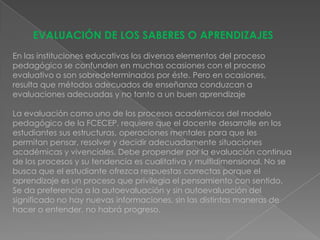 EVALUACIÓN DE LOS SABERES O APRENDIZAJES
En las instituciones educativas los diversos elementos del proceso
pedagógico se confunden en muchas ocasiones con el proceso
evaluativo o son sobredeterminados por éste. Pero en ocasiones,
resulta que métodos adecuados de enseñanza conduzcan a
evaluaciones adecuadas y no tanto a un buen aprendizaje

La evaluación como uno de los procesos académicos del modelo
pedagógico de la FCECEP, requiere que el docente desarrolle en los
estudiantes sus estructuras, operaciones mentales para que les
permitan pensar, resolver y decidir adecuadamente situaciones
académicas y vivenciales. Debe propender por la evaluación continua
de los procesos y su tendencia es cualitativa y multidimensional. No se
busca que el estudiante ofrezca respuestas correctas porque el
aprendizaje es un proceso que privilegia el pensamiento con sentido.
Se da preferencia a la autoevaluación y sin autoevaluación del
significado no hay nuevas informaciones, sin las distintas maneras de
hacer o entender, no habrá progreso.
 