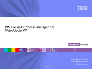 © 2007 IBM Corporation
®
Pág 1
IBM Business Process Manager 7.5
Metodologia XP
Juan Camilo Parra M
jcparra@co.ibm.com
 