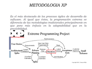 METODOLOGIA XP
Es el más destacado de los procesos ágiles de desarrollo de
software. Al igual que éstos, la programación extrema se
diferencia de las metodologías tradicionales principalmente en
que pone más énfasis en la adaptabilidad que en la
previsibilidad.
 