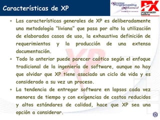 + Las características generales de XP es deliberadamente
una metodología “liviana” que pasa por alto la utilización
de elaborados casos de uso, la exhaustiva definición de
requerimientos y la producción de una extensa
documentación.
+ Todo lo anterior puede parecer caótico según el enfoque
tradicional de la ingeniería de software, aunque no hay
que olvidar que XP tiene asociado un ciclo de vida y es
considerado a su vez un proceso.
+ La tendencia de entregar software en lapsos cada vez
menores de tiempo y con exigencias de costos reducidos
y altos estándares de calidad, hace que XP sea una
opción a considerar.
Características de XP
 