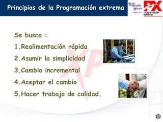 Principios de la Programación extrema
Se busca :
1.Realimentación rápida
2.Asumir la simplicidad
3.Cambio incremental
4.Aceptar el cambio
5.Hacer trabajo de calidad.
 