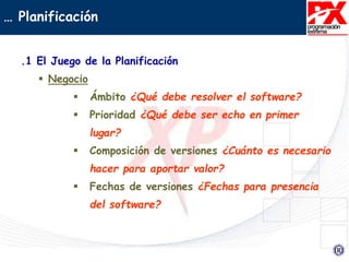 … Planificación
.1 El Juego de la Planificación
 Negocio
 Ámbito ¿Qué debe resolver el software?
 Prioridad ¿Qué debe ser echo en primer
lugar?
 Composición de versiones ¿Cuánto es necesario
hacer para aportar valor?
 Fechas de versiones ¿Fechas para presencia
del software?
 