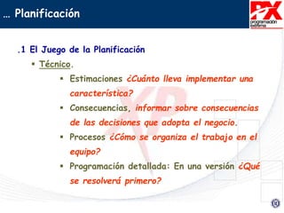 … Planificación
.1 El Juego de la Planificación
 Técnico.
 Estimaciones ¿Cuánto lleva implementar una
característica?
 Consecuencias, informar sobre consecuencias
de las decisiones que adopta el negocio.
 Procesos ¿Cómo se organiza el trabajo en el
equipo?
 Programación detallada: En una versión ¿Qué
se resolverá primero?
 