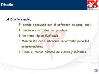 Diseño
.4 Diseño simple.
El diseño adecuado par el software es aquel que:
1.Funciona con todas las pruebas.
2.No tiene lógica duplicada.
3.Manifiesta cada intención importante para los
programadores
4.Tiene el menor número de clases y métodos.
 