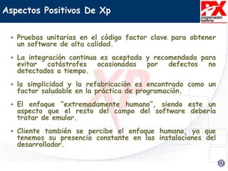 Aspectos Positivos De Xp
+ Pruebas unitarias en el código factor clave para obtener
un software de alta calidad.
+ La integración continua es aceptada y recomendada para
evitar catástrofes ocasionadas por defectos no
detectados a tiempo.
+ la simplicidad y la refabricación es encontrado como un
factor saludable en la práctica de programación.
+ El enfoque “extremadamente humano”, siendo este un
aspecto que el resto del campo del software debería
tratar de emular.
+ Cliente también se percibe el enfoque humano, ya que
tenemos su presencia constante en las instalaciones del
desarrollador.
 