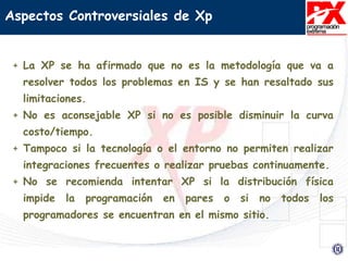 Aspectos Controversiales de Xp
+ La XP se ha afirmado que no es la metodología que va a
resolver todos los problemas en IS y se han resaltado sus
limitaciones.
+ No es aconsejable XP si no es posible disminuir la curva
costo/tiempo.
+ Tampoco si la tecnología o el entorno no permiten realizar
integraciones frecuentes o realizar pruebas continuamente.
+ No se recomienda intentar XP si la distribución física
impide la programación en pares o si no todos los
programadores se encuentran en el mismo sitio.
 