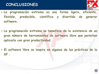 CONCLUSIONES
+ La programación extrema es una forma ligera, eficiente,
flexible, predecible, científica y divertida de generar
software.
+ La programación extrema se beneficia de la existencia de un
gran número de herramientas de software libre que permiten
aplicarla con gran productividad.
+ El software libre se inspira en algunas de las prácticas de la
XP .
 