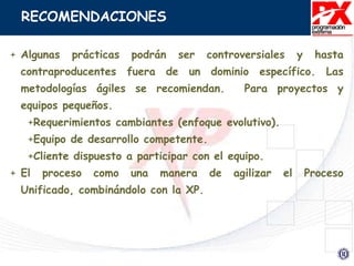 RECOMENDACIONES
+ Algunas prácticas podrán ser controversiales y hasta
contraproducentes fuera de un dominio específico. Las
metodologías ágiles se recomiendan. Para proyectos y
equipos pequeños.
+Requerimientos cambiantes (enfoque evolutivo).
+Equipo de desarrollo competente.
+Cliente dispuesto a participar con el equipo.
+ El proceso como una manera de agilizar el Proceso
Unificado, combinándolo con la XP.
 